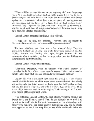 "There will be no need for me to say anything, sir," was the prompt
reply. "It is true that I turned my back upon the enemy, but it was to face a
greater danger. The man whose life I saved can disprove this cruel charge
against me in a moment. I admit that, from your point of view, appearances
are suspicious, but you have only to learn from my half-brother, Rupert
Devereux, why I quitted my post, and what I effected by so doing, to
absolve me at least from all suspicion of cowardice, however much I may
be to blame as a matter of discipline."
General Luxton appeared surprised, a little relieved.
"I hope so," he said, not unkindly. "Roberts, send an orderly to
Lieutenant Devereux's tent, and command his presence at once."
The man withdrew, and there was a few minutes' delay. Then the
entrance to the tent was lifted up, and a tall, dark young man, with thin but
decided features, and flashing black eyes, stepped forward. He was
handsome, after a certain type, but his expression was too lifeless and
supercilious to be prepossessing.
General Luxton looked up and nodded.
"Lieutenant Devereux, your half-brother, who stands accused of
cowardice in the face of the enemy, appeals to you to give evidence on his
behalf. Let us hear what you saw of him during the recent fighting."
Eagerly, and with a confident light in his fair young face, the prisoner
turned towards the man to whom these words were addressed. But slowly
and deliberately the latter turned his back upon his half-brother without
noticing his glance of appeal, and with a scornful light in his eyes. There
was a slight murmur, and an interchange of looks amongst the few who
were present at this significant action.
"I do not know, General Luxton," he said, slowly, "what the prisoner can
expect me to say likely to benefit him. He can scarcely be so mad as to
expect me to shield him in this matter on account of our relationship, or to
preserve the honour of our name, and yet I do not see why else he should
have appealed to me. I saw very little of the affair, and would rather not
 