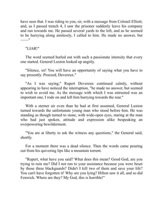 have seen that. I was riding to you, sir, with a message from Colonel Elliott;
and, as I passed trench 4, I saw the prisoner suddenly leave his company
and run towards me. He passed several yards to the left, and as he seemed
to be hurrying along aimlessly, I called to him. He made no answer, but
——"
"LIAR!"
The word seemed hurled out with such a passionate intensity that every
one started. General Luxton looked up angrily.
"Silence, sir! You will have an opportunity of saying what you have to
say presently. Proceed, Devereux."
"As I was saying," Rupert Devereux continued calmly, without
appearing to have noticed the interruption, "he made no answer, but seemed
to wish to avoid me. As the message with which I was entrusted was an
important one, I rode on and left him hurrying towards the rear."
With a sterner air even than he had at first assumed, General Luxton
turned towards the unfortunate young man who stood before him. He was
standing as though turned to stone, with wide-open eyes, staring at the man
who had just spoken, attitude and expression alike bespeaking an
overpowering bewilderment.
"You are at liberty to ask the witness any questions," the General said,
shortly.
For a moment there was a dead silence. Then the words came pouring
out from his quivering lips like a mountain torrent.
"Rupert, what have you said? What does this mean? Good God, are you
trying to ruin me? Did I not run to your assistance because you were beset
by those three blackguards? Didn't I kill two of them and save your life?
You can't have forgotten it! Why are you lying? Hilton saw it all, and so did
Fenwick. Where are they? My God, this is horrible!"
 