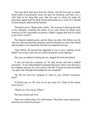 The deep flush had gone from his cheeks, and left him pale as death.
Great beads of perspiration stood out upon his forehead, and there was a
wild look in his deep blue eyes. But the man to whom he made his
passionate appeal kept his back turned and heeded not a word of it. Instead
of answering he addressed the General.
"General Luxton," Rupert said, calmly, "the accused, in denying the truth
of my statement, mentions the names of two men whom he admits were
witnesses of this lamentable occurrence. Might I suggest that they be called
to give their version?"
The General nodded assent, and the thing was done. But Hilton was the
only one who answered the summons, and on reference to a list of the killed
and wounded it was found that Fenwick was reported missing.
"John Hilton, the accused has appealed to you to give evidence on his
behalf. Let us hear what you saw of him during the recent fighting."
The man, an ordinary-looking private, stepped forward and saluted.
"I only saw him for a moment, sir," he said, slowly, and with a marked
reluctance. "I was riding behind Lieutenant Devereux when I saw him leave
his company and pass us a few yards to the left. It struck me that he looked
very pale, and I thought that perhaps he was wounded."
"He did not leave his company to come to your master's assistance,
then?"
"Certainly not, sir. We were not in any need of it. None of the enemy
were near us."
"Thank you. You can go, Hilton."
The man saluted and went.
There was a dead silence for a full minute. Then there came a passionate,
hysterical cry from the prisoner—
 