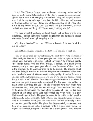 "Liar! Liar! General Luxton, upon my honour, either my brother and this
man are under some hallucination or they have entered into a conspiracy
against me. Before God Almighty I swear that I only left my post because
several of the enemy had crept down from the hill behind and had attacked
my brother and his servant. I killed one of them, and the blood of the other
is still on my sword. Why, Rupert, you know that you called out, 'Thanks,
Herbert, you have saved my life.' Those were your very words!"
The man appealed to shook his head slowly and as though with great
reluctance. The sigh seemed to madden the prisoner, and he made a sudden
movement forward as though to spring at him.
"Oh, this is horrible!" he cried. "Where is Fenwick? He saw it all. Let
him be called."
General Luxton glanced again at the list before him and looked up.
"You are unfortunate in your selections," he said, dryly. "The evidence of
Hilton and your brother, to whom you appealed, only strengthens the case
against you. Fenwick is missing. Herbert Devereux," he went on sternly,
"the charge against you has been proved. I, myself, at a most critical
moment, saw you desert your post when it was the centre of attack, and it
fell to another's lot to lead your men on to the pursuit. The reasons which
you have brought forward to account for your unwarrantable action have
been clearly disposed of. You are most certainly guilty of a crime for which,
amongst soldiers, there is no pardon. But you are young, and I cannot forget
that you are the son of one of the most distinguished officers with whom it
has been my good fortune to be associated. For his sake I am willing to
make some allowance for you—on one condition you may retain your
commission, and, I trust, retrieve this well-nigh fatal mistake in the future.
To the crime of cowardice you have added the crime of lying; for that your
account of the attack upon your half-brother and your rescue is a pure
fabrication I cannot doubt. The peculiar curve in the defile behind trench 4
unfortunately hid you from the field of battle and prevents further evidence
as to the occurrence which, you say, took place. But that your story is false
no one can possibly doubt. The place has been carefully examined, and
there are no dead bodies within a hundred yards. It seems, from your appeal
to your half-brother, that you expected him to shield you at the expense of
 