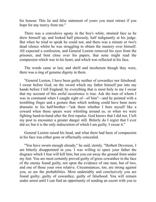 his honour. This lie and false statement of yours you must retract if you
hope for any mercy from me."
There was a convulsive agony in the boy's white, strained face as he
drew himself up, and looked half piteously, half indignantly at his judge.
But when he tried to speak he could not, and there was a minute or two's
dead silence whilst he was struggling to obtain the mastery over himself.
All expected a confession, and General Luxton removed his eyes from the
prisoner, and bent close over his papers, that none might read the
compassion which was in his heart, and which was reflected in his face.
The words came at last; and shrill and incoherent though they were,
there was a ring of genuine dignity in them.
"General Luxton, I have been guilty neither of cowardice nor falsehood.
I swear before God, on the sword which my father himself put into my
hands before I left England; by everything that is most holy to me I swear
that my account of this awful occurrence is true. Ask the men of whom I
was in command when I caught sight of—of him"—and he pointed with a
trembling finger and a gesture than which nothing could have been more
dramatic to his half-brother—"ask them whether I bore myself like a
coward when those spears were whistling around us, or when we were
fighting hand-to-hand after the first repulse. God knows that I did not. I left
my post to encounter a greater danger still. Bitterly do I regret that I ever
did so; but it is the only indiscretion of which I am guilty. I swear it."
General Luxton raised his head, and what there had been of compassion
in his face was either gone or effectually concealed.
"You have sworn enough already," he said, sternly. "Herbert Devereux, I
am bitterly disappointed in you. I was willing to spare your father the
disgrace which I fear will kill him; but you cut away the ground from under
my feet. You are most certainly proved guilty of gross cowardice in the face
of the enemy found guilty, not upon the evidence of one man, but of two,
and one of those your own relative. Circumstances, too, are strong against
you, so are the probabilities. Most undeniably and conclusively you are
found guilty; guilty of cowardice, guilty of falsehood. You will remain
under arrest until I can find an opportunity of sending an escort with you to
 