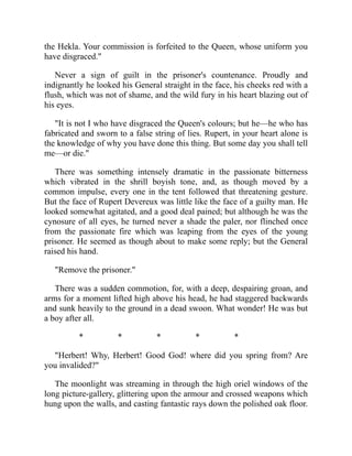 the Hekla. Your commission is forfeited to the Queen, whose uniform you
have disgraced."
Never a sign of guilt in the prisoner's countenance. Proudly and
indignantly he looked his General straight in the face, his cheeks red with a
flush, which was not of shame, and the wild fury in his heart blazing out of
his eyes.
"It is not I who have disgraced the Queen's colours; but he—he who has
fabricated and sworn to a false string of lies. Rupert, in your heart alone is
the knowledge of why you have done this thing. But some day you shall tell
me—or die."
There was something intensely dramatic in the passionate bitterness
which vibrated in the shrill boyish tone, and, as though moved by a
common impulse, every one in the tent followed that threatening gesture.
But the face of Rupert Devereux was little like the face of a guilty man. He
looked somewhat agitated, and a good deal pained; but although he was the
cynosure of all eyes, he turned never a shade the paler, nor flinched once
from the passionate fire which was leaping from the eyes of the young
prisoner. He seemed as though about to make some reply; but the General
raised his hand.
"Remove the prisoner."
There was a sudden commotion, for, with a deep, despairing groan, and
arms for a moment lifted high above his head, he had staggered backwards
and sunk heavily to the ground in a dead swoon. What wonder! He was but
a boy after all.
* * * * *
"Herbert! Why, Herbert! Good God! where did you spring from? Are
you invalided?"
The moonlight was streaming in through the high oriel windows of the
long picture-gallery, glittering upon the armour and crossed weapons which
hung upon the walls, and casting fantastic rays down the polished oak floor.
 