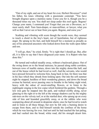 "Out of my sight, and out of my heart for ever, Herbert Devereux!" cried
his father, his tones vibrating with a passionate contempt. "You have
brought disgrace upon a stainless name. Curse you for it, though you be a
thousand times my son. You shall not sleep under this roof again. Begone!
Change your name, I command you! Forget that you are a Devereux, as I
most surely shall. Turn linen-draper, or man-milliner, or lawyer, what you
will so that I never see or hear from you again. Begone, and curse you."
Scathing and vibrating with scorn though the words were, they seemed
to touch a chord in the boy's heart, not of humiliation, but of righteous
anger. He sprang to his feet, and held himself for a moment as proudly as
any of his armoured ancestors who looked down from the walls upon father
and son.
"I will go, then," he cried, firmly. "It is right that I should go. But, after
all, it is false to say that I have disgraced your name. It is Rupert who has
done this."
He turned and walked steadily away, without a backward glance. Out of
the swing doors on to the broad staircase, he passed along noble corridors,
between rows of marble statues, down into the mighty dome-like hall, and
out of the house which he had loved so well. And the servants, who would
have pressed forward to welcome him, hung back in fear, for there was that
in his face which they shrunk from looking upon. Out into the soft summer
night he stepped, heedless of their wondering glances, and down the broad
avenue he hurried, never pausing once to breathe in the balmy night wind,
heavy with the odour of sweet-smelling flowers, or to listen to the
nightingale singing in the low copse which bordered the gardens. Through a
low iron gate he stepped into the park, and walked swiftly along, never
glancing to the right or to the left at the strange shadows cast by the mighty
oak-trees on the velvety turf, or at the startled deer, who sprung up on every
side of him and bounded gracefully away, or at the rabbits who were
scampering about all around in desperate alarm; once he had loved to watch
and to listen to all these things; but now he felt only a burning desire to
escape from them, and to find himself outside the confines of the home
which he was leaving for ever. And not until he had reached the last paling,
and had vaulted into the broad, white road, did his strength desert him.
 