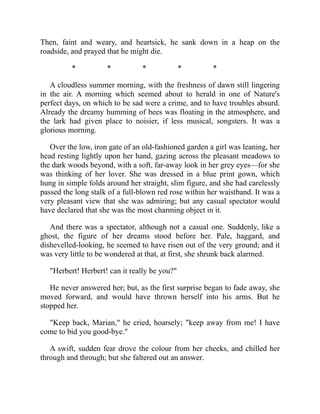 Then, faint and weary, and heartsick, he sank down in a heap on the
roadside, and prayed that he might die.
* * * * *
A cloudless summer morning, with the freshness of dawn still lingering
in the air. A morning which seemed about to herald in one of Nature's
perfect days, on which to be sad were a crime, and to have troubles absurd.
Already the dreamy humming of bees was floating in the atmosphere, and
the lark had given place to noisier, if less musical, songsters. It was a
glorious morning.
Over the low, iron gate of an old-fashioned garden a girl was leaning, her
head resting lightly upon her hand, gazing across the pleasant meadows to
the dark woods beyond, with a soft, far-away look in her grey eyes—for she
was thinking of her lover. She was dressed in a blue print gown, which
hung in simple folds around her straight, slim figure, and she had carelessly
passed the long stalk of a full-blown red rose within her waistband. It was a
very pleasant view that she was admiring; but any casual spectator would
have declared that she was the most charming object in it.
And there was a spectator, although not a casual one. Suddenly, like a
ghost, the figure of her dreams stood before her. Pale, haggard, and
dishevelled-looking, he seemed to have risen out of the very ground; and it
was very little to be wondered at that, at first, she shrunk back alarmed.
"Herbert! Herbert! can it really be you?"
He never answered her; but, as the first surprise began to fade away, she
moved forward, and would have thrown herself into his arms. But he
stopped her.
"Keep back, Marian," he cried, hoarsely; "keep away from me! I have
come to bid you good-bye."
A swift, sudden fear drove the colour from her cheeks, and chilled her
through and through; but she faltered out an answer.
 