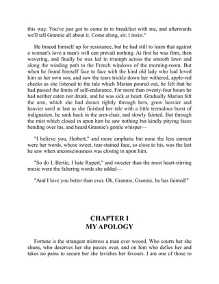this way. You've just got to come in to breakfast with me, and afterwards
we'll tell Grannie all about it. Come along, sir, I insist."
He braced himself up for resistance, but he had still to learn that against
a woman's love a man's will can prevail nothing. At first he was firm, then
wavering, and finally he was led in triumph across the smooth lawn and
along the winding path to the French windows of the morning-room. But
when he found himself face to face with the kind old lady who had loved
him as her own son, and saw the tears trickle down her withered, apple-red
cheeks as she listened to the tale which Marian poured out, he felt that he
had passed the limits of self-endurance. For more than twenty-four hours he
had neither eaten nor drunk, and he was sick at heart. Gradually Marian felt
the arm, which she had drawn tightly through hers, grow heavier and
heavier until at last as she finished her tale with a little tremulous burst of
indignation, he sank back in the arm-chair, and slowly fainted. But through
the mist which closed in upon him he saw nothing but kindly pitying faces
bending over his, and heard Grannie's gentle whisper—
"I believe you, Herbert," and more emphatic but none the less earnest
were her words, whose sweet, tear-stained face, so close to his, was the last
he saw when unconsciousness was closing in upon him.
"So do I, Bertie, I hate Rupert," and sweeter than the most heart-stirring
music were the faltering words she added—
"And I love you better than ever. Oh, Grannie, Grannie, he has fainted!"
CHAPTER I
MY APOLOGY
Fortune is the strangest mistress a man ever wooed. Who courts her she
shuns, who deserves her she passes over, and on him who defies her and
takes no pains to secure her she lavishes her favours. I am one of those to
 