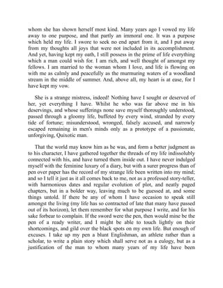 whom she has shown herself most kind. Many years ago I vowed my life
away to one purpose, and that partly an immoral one. It was a purpose
which held my life. I swore to seek no end apart from it, and I put away
from my thoughts all joys that were not included in its accomplishment.
And yet, having kept my oath, I still possess in the prime of life everything
which a man could wish for. I am rich, and well thought of amongst my
fellows. I am married to the woman whom I love, and life is flowing on
with me as calmly and peacefully as the murmuring waters of a woodland
stream in the middle of summer. And, above all, my heart is at ease, for I
have kept my vow.
She is a strange mistress, indeed! Nothing have I sought or deserved of
her, yet everything I have. Whilst he who was far above me in his
deservings, and whose sufferings none save myself thoroughly understood,
passed through a gloomy life, buffeted by every wind, stranded by every
tide of fortune; misunderstood, wronged, falsely accused, and narrowly
escaped remaining in men's minds only as a prototype of a passionate,
unforgiving, Quixotic man.
That the world may know him as he was, and form a better judgment as
to his character, I have gathered together the threads of my life indissolubly
connected with his, and have turned them inside out. I have never indulged
myself with the feminine luxury of a diary, but with a surer progress than of
pen over paper has the record of my strange life been written into my mind;
and so I tell it just as it all comes back to me, not as a professed story-teller,
with harmonious dates and regular evolution of plot, and neatly paged
chapters, but in a bolder way, leaving much to be guessed at, and some
things untold. If there be any of whom I have occasion to speak still
amongst the living (my life has so contracted of late that many have passed
out of its horizon), let them remember for what purpose I write, and for his
sake forbear to complain. If the sword were the pen, then would mine be the
pen of a ready writer, and I might be able to touch lightly on their
shortcomings, and gild over the black spots on my own life. But enough of
excuses. I take up my pen a blunt Englishman, an athlete rather than a
scholar, to write a plain story which shall serve not as a eulogy, but as a
justification of the man to whom many years of my life have been
 