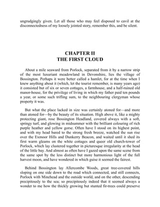 ungrudgingly given. Let all those who may feel disposed to cavil at the
disconnectedness of my loosely jointed story, remember this, and be silent.
CHAPTER II
THE FIRST CLOUD
About a mile seaward from Porlock, separated from it by a narrow strip
of the most luxuriant meadowland in Devonshire, lies the village of
Bossington. Perhaps it were better called a hamlet, for at the time when I
knew anything about it (which, let the tourist remember, is many years ago)
it consisted but of six or seven cottages, a farmhouse, and a half-ruined old
manor-house, for the privilege of living in which my father paid ten pounds
a year, or some such trifling sum, to the neighbouring clergyman whose
property it was.
But what the place lacked in size was certainly atoned for—and more
than atoned for—by the beauty of its situation. High above it, like a mighty
protecting giant, rose Bossington Headland, covered always with a soft,
springy turf, and glowing in midsummer with the brilliant colouring of rich
purple heather and yellow gorse. Often have I stood on its highest point,
and with my head bared to the strong fresh breeze, watched the sun rise
over the Exmoor Hills and Dunkerry Beacon, and waited until it shed its
first warm gleams on the white cottages and queer old church-tower of
Porlock, which lay clustered together in picturesque irregularity at the head
of the little bay. And almost as often have I gazed upon the same scene from
the same spot by the less distinct but more harmonious light of the full
harvest moon, and have wondered in which guise it seemed the fairest.
Behind Bossington lay Allercombe Woods, great tree-covered hills
sloping on one side down to the road which connected, and still connects,
Porlock with Minehead and the outside world, and on the other, descending
precipitously to the sea; so precipitously indeed that it seemed always a
wonder to me how the thickly growing but stunted fir-trees could preserve
 