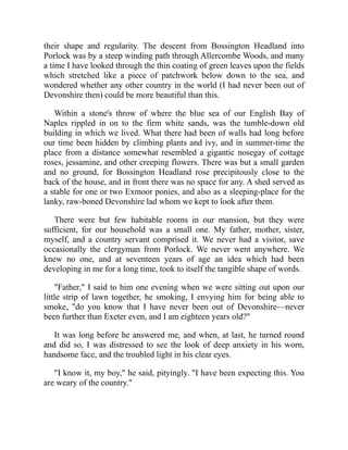 their shape and regularity. The descent from Bossington Headland into
Porlock was by a steep winding path through Allercombe Woods, and many
a time I have looked through the thin coating of green leaves upon the fields
which stretched like a piece of patchwork below down to the sea, and
wondered whether any other country in the world (I had never been out of
Devonshire then) could be more beautiful than this.
Within a stone's throw of where the blue sea of our English Bay of
Naples rippled in on to the firm white sands, was the tumble-down old
building in which we lived. What there had been of walls had long before
our time been hidden by climbing plants and ivy, and in summer-time the
place from a distance somewhat resembled a gigantic nosegay of cottage
roses, jessamine, and other creeping flowers. There was but a small garden
and no ground, for Bossington Headland rose precipitously close to the
back of the house, and in front there was no space for any. A shed served as
a stable for one or two Exmoor ponies, and also as a sleeping-place for the
lanky, raw-boned Devonshire lad whom we kept to look after them.
There were but few habitable rooms in our mansion, but they were
sufficient, for our household was a small one. My father, mother, sister,
myself, and a country servant comprised it. We never had a visitor, save
occasionally the clergyman from Porlock. We never went anywhere. We
knew no one, and at seventeen years of age an idea which had been
developing in me for a long time, took to itself the tangible shape of words.
"Father," I said to him one evening when we were sitting out upon our
little strip of lawn together, he smoking, I envying him for being able to
smoke, "do you know that I have never been out of Devonshire—never
been further than Exeter even, and I am eighteen years old?"
It was long before he answered me, and when, at last, he turned round
and did so, I was distressed to see the look of deep anxiety in his worn,
handsome face, and the troubled light in his clear eyes.
"I know it, my boy," he said, pityingly. "I have been expecting this. You
are weary of the country."
 