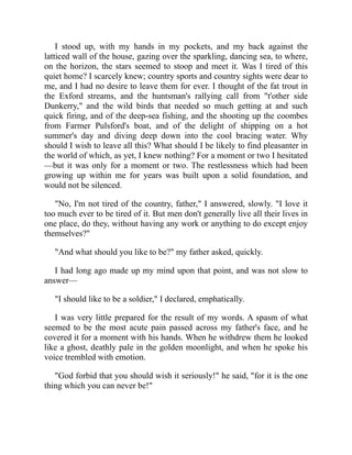 I stood up, with my hands in my pockets, and my back against the
latticed wall of the house, gazing over the sparkling, dancing sea, to where,
on the horizon, the stars seemed to stoop and meet it. Was I tired of this
quiet home? I scarcely knew; country sports and country sights were dear to
me, and I had no desire to leave them for ever. I thought of the fat trout in
the Exford streams, and the huntsman's rallying call from "t'other side
Dunkerry," and the wild birds that needed so much getting at and such
quick firing, and of the deep-sea fishing, and the shooting up the coombes
from Farmer Pulsford's boat, and of the delight of shipping on a hot
summer's day and diving deep down into the cool bracing water. Why
should I wish to leave all this? What should I be likely to find pleasanter in
the world of which, as yet, I knew nothing? For a moment or two I hesitated
—but it was only for a moment or two. The restlessness which had been
growing up within me for years was built upon a solid foundation, and
would not be silenced.
"No, I'm not tired of the country, father," I answered, slowly. "I love it
too much ever to be tired of it. But men don't generally live all their lives in
one place, do they, without having any work or anything to do except enjoy
themselves?"
"And what should you like to be?" my father asked, quickly.
I had long ago made up my mind upon that point, and was not slow to
answer—
"I should like to be a soldier," I declared, emphatically.
I was very little prepared for the result of my words. A spasm of what
seemed to be the most acute pain passed across my father's face, and he
covered it for a moment with his hands. When he withdrew them he looked
like a ghost, deathly pale in the golden moonlight, and when he spoke his
voice trembled with emotion.
"God forbid that you should wish it seriously!" he said, "for it is the one
thing which you can never be!"
 