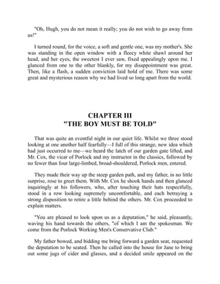 "Oh, Hugh, you do not mean it really; you do not wish to go away from
us!"
I turned round, for the voice, a soft and gentle one, was my mother's. She
was standing in the open window with a fleecy white shawl around her
head, and her eyes, the sweetest I ever saw, fixed appealingly upon me. I
glanced from one to the other blankly, for my disappointment was great.
Then, like a flash, a sudden conviction laid hold of me. There was some
great and mysterious reason why we had lived so long apart from the world.
CHAPTER III
"THE BOY MUST BE TOLD"
That was quite an eventful night in our quiet life. Whilst we three stood
looking at one another half fearfully—I full of this strange, new idea which
had just occurred to me—we heard the latch of our garden gate lifted, and
Mr. Cox, the vicar of Porlock and my instructor in the classics, followed by
no fewer than four large-limbed, broad-shouldered, Porlock men, entered.
They made their way up the steep garden path, and my father, in no little
surprise, rose to greet them. With Mr. Cox he shook hands and then glanced
inquiringly at his followers, who, after touching their hats respectfully,
stood in a row looking supremely uncomfortable, and each betraying a
strong disposition to retire a little behind the others. Mr. Cox proceeded to
explain matters.
"You are pleased to look upon us as a deputation," he said, pleasantly,
waving his hand towards the others, "of which I am the spokesman. We
come from the Porlock Working Men's Conservative Club."
My father bowed, and bidding me bring forward a garden seat, requested
the deputation to be seated. Then he called into the house for Jane to bring
out some jugs of cider and glasses, and a decided smile appeared on the
 