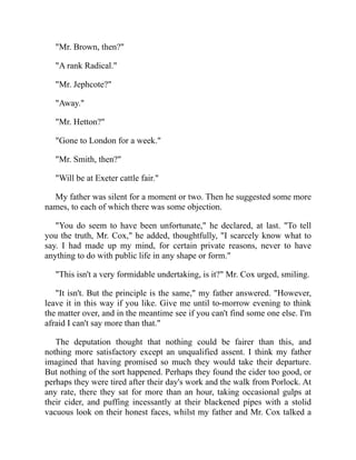 "Mr. Brown, then?"
"A rank Radical."
"Mr. Jephcote?"
"Away."
"Mr. Hetton?"
"Gone to London for a week."
"Mr. Smith, then?"
"Will be at Exeter cattle fair."
My father was silent for a moment or two. Then he suggested some more
names, to each of which there was some objection.
"You do seem to have been unfortunate," he declared, at last. "To tell
you the truth, Mr. Cox," he added, thoughtfully, "I scarcely know what to
say. I had made up my mind, for certain private reasons, never to have
anything to do with public life in any shape or form."
"This isn't a very formidable undertaking, is it?" Mr. Cox urged, smiling.
"It isn't. But the principle is the same," my father answered. "However,
leave it in this way if you like. Give me until to-morrow evening to think
the matter over, and in the meantime see if you can't find some one else. I'm
afraid I can't say more than that."
The deputation thought that nothing could be fairer than this, and
nothing more satisfactory except an unqualified assent. I think my father
imagined that having promised so much they would take their departure.
But nothing of the sort happened. Perhaps they found the cider too good, or
perhaps they were tired after their day's work and the walk from Porlock. At
any rate, there they sat for more than an hour, taking occasional gulps at
their cider, and puffing incessantly at their blackened pipes with a stolid
vacuous look on their honest faces, whilst my father and Mr. Cox talked a
 
