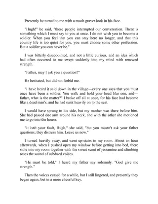 Presently he turned to me with a much graver look in his face.
"Hugh!" he said, "these people interrupted our conversation. There is
something which I must say to you at once. I do not wish you to become a
soldier. When you feel that you can stay here no longer, and that this
country life is too quiet for you, you must choose some other profession.
But a soldier you can never be."
I was bitterly disappointed, and not a little curious, and an idea which
had often occurred to me swept suddenly into my mind with renewed
strength.
"Father, may I ask you a question?"
He hesitated, but did not forbid me.
"I have heard it said down in the village—every one says that you must
once have been a soldier. You walk and hold your head like one, and—
father, what is the matter?" I broke off all at once, for his face had become
like a dead man's, and he had sunk heavily on to the seat.
I would have sprung to his side, but my mother was there before him.
She had passed one arm around his neck, and with the other she motioned
me to go into the house.
"It isn't your fault, Hugh," she said, "but you mustn't ask your father
questions; they distress him. Leave us now."
I turned heavily away, and went up-stairs to my room. About an hour
afterwards, when I pushed open my window before getting into bed, there
stole into my room together with the sweet scent of jessamine and climbing
roses the sound of subdued voices.
"He must be told," I heard my father say solemnly. "God give me
strength."
Then the voices ceased for a while, but I still lingered, and presently they
began again, but in a more cheerful key.
 