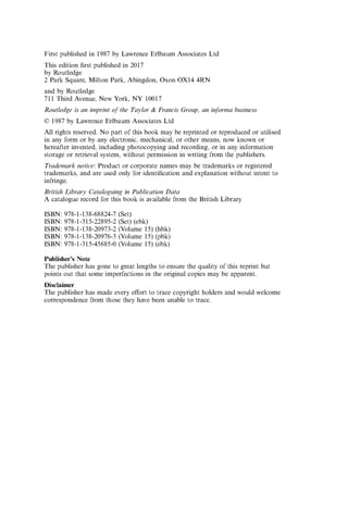 First published in 1987 by Lawrence Erlbaum Associates Ltd
This edition first published in 2017
by Routledge
2 Park Square, Milton Park, Abingdon, Oxon OX14 4RN
and by Routledge
711 Third Avenue, New York, NY 10017
Routledge is an imprint o f the Taylor & Francis Group, an informa business
© 1987 by Lawrence Erlbaum Associates Ltd
All rights reserved. No part of this book may be reprinted or reproduced or utilised
in any form or by any electronic, mechanical, or other means, now known or
hereafter invented, including photocopying and recording, or in any information
storage or retrieval system, without permission in writing from the publishers.
Trademark notice: Product or corporate names may be trademarks or registered
trademarks, and are used only for identification and explanation without intent to
infringe.
British Library Cataloguing in Publication Data
A catalogue record for this book is available from the British Library
ISBN: 978-1-138-68824-7 (Set)
ISBN: 978-1-315-22895-2 (Set) (ebk)
ISBN: 978-1-138-20973-2 (Volume 15) (hbk)
ISBN: 978-1-138-20976-3 (Volume 15) (pbk)
ISBN: 978-1-315-45685-0 (Volume 15) (ebk)
Publisher’s Note
The publisher has gone to great lengths to ensure the quality of this reprint but
points out that some imperfections in the original copies may be apparent.
Disclaimer
The publisher has made every effort to trace copyright holders and would welcome
correspondence from those they have been unable to trace.
 