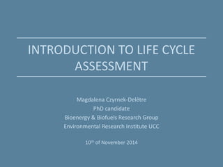 INTRODUCTION TO LIFE CYCLE
ASSESSMENT
Magdalena Czyrnek-Delêtre
PhD candidate
Bioenergy & Biofuels Research Group
Environmental Research Institute UCC
10th of November 2014
 
