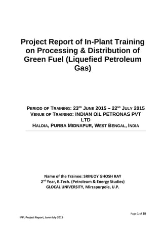 Project Report of In-Plant Training
on Processing & Distribution of
Green Fuel (Liquefied Petroleum
Gas)
PERIOD OF TRAINING: 23RD
JUNE 2015 – 22ND
JULY 2015
VENUE OF TRAINING: INDIAN OIL PETRONAS PVT
LTD
HALDIA, PURBA MIDNAPUR, WEST BENGAL, INDIA
Name of the Trainee: SRINJOY GHOSH RAY
2nd
Year, B.Tech. (Petroleum & Energy Studies)
GLOCAL UNIVERSITY, Mirzapurpole, U.P.
Page 1 of 38
IPPL Project Report, June-July 2015
 