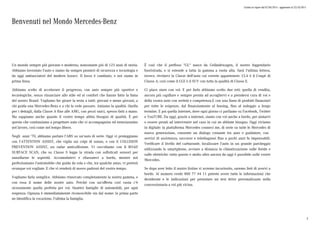 Listino in vigore dal 07/04/2015 - aggiornato al 23/10/2015
Benvenuti nel Mondo Mercedes-Benz
Un mondo sempre più giovane e moderno, nonostante più di 125 anni di storia.
Abbiamo inventato l'auto e siamo da sempre pionieri di sicurezza e tecnologia e
da oggi ambasciatori del modern luxury. Il lusso è cambiato, e noi siamo in
prima linea.
Abbiamo scelto di accelerare il progresso, con auto sempre più sportive e
tecnologiche, senza rinunciare allo stile ed al comfort che hanno fatto la fama
del nostro Brand. Vogliamo far girare la testa a tutti: giovani e meno giovani, a
chi guida una Mercedes-Benz e a chi la vede passare. Amiamo la qualità. Quella
per i dettagli, dalla Classe A fino alle AMG, con pezzi unici, spesso fatti a mano.
Ma sappiamo anche quanto il vostro tempo abbia bisogno di qualità. È per
questo che continuiamo a progettare auto che vi accompagnino ed entusiasmino
nel lavoro, così come nel tempo libero.
Negli anni '70, abbiamo portato l'ABS su un'auto di serie. Oggi vi proteggiamo
con l'ATTENTION ASSIST, che vigila sui colpi di sonno, o con il COLLISION
PREVENTION ASSIST, un radar anticollisione. Vi coccoliamo con il ROAD
SURFACE SCAN, che su Classe S legge la strada con sofisticati sensori per
annullarne le asperità. Accomodatevi e rilassatevi a bordo, mentre noi
perfezioniamo l'automobile che guida da sola e che, tra qualche anno, vi porterà
ovunque voi vogliate. E che vi renderà di nuovo padroni del vostro tempo.
Vogliamo farla semplice. Abbiamo rinnovato completamente la nostra gamma, e
con essa il nome delle nostre auto. Perché con un'offerta così vasta c'è
sicuramente quella perfetta per voi. Quattro famiglie di automobili, per ogni
esigenza. Ognuna è immediatamente riconoscibile sin dal nome: la prima parte
ne identifica la vocazione, l'ultima la famiglia.
È così che il prefisso "GL" nasce da Geländewagen, il nostro leggendario
fuoristrada, e si estende a tutta la gamma a ruota alta. Sarà l'ultima lettera,
invece, rivelarvi la Classe dell'auto cui vorrete appartenere: CLA è il Coupé di
Classe A, così come il GLE è il SUV con tutta la qualità di Classe E.
Ci piace stare con voi. E per farlo abbiamo scelto due reti: quella di vendita,
ancora più capillare e sempre pronta ad accogliervi e a prendersi cura di voi e
della vostra auto con serietà e competenza.E con una linea di prodotti finanziari
per tutte le esigenze, dal finanziamento al leasing, fino al noleggio a lungo
termine. E poi quella internet, dove ogni giorno ci parliamo su Facebook, Twitter
e YouTUBE. Da oggi, grazie a internet, siamo con voi anche a bordo, per aiutarvi
o essere pronti ad intervenire nel caso in cui ne abbiate bisogno. Oggi viviamo
in digitale: la piattaforma Mercedes connect me, di serie su tutte le Mercedes di
nuova generazione, consente un dialogo costante tra auto e guidatore, con
servizi di assistenza, soccorso e telediagnosi fino a pochi anni fa impensabili.
Verificare il livello del carburante, localizzare l'auto in un grande parcheggio
utilizzando lo smartphone, avviare a distanza la climatizzazione sulle ibride e
sulle elettriche: tutto questo e molto altro ancora da oggi è possibile sulle vostre
Mercedes.
Se dopo aver letto il nostro listino vi avremo incuriosito, saremo lieti di avervi a
bordo. Al numero verde 800 77 44 11 potrete avere tutte le informazioni che
desiderate e le indicazioni per prenotare un test drive personalizzato nella
concessionaria a voi più vicina.
3
 