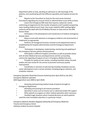 Department while on duty, deciding on admission or safe discharge of the
patients, and coordinating with the different specialties and hospital services for
that.
• Reports to the Consultant on Duty (or the most senior Assistant
Consultant) regarding any unusual clinical or administrative issues while on Duty.
• Covers the Emergency EMS tasks that requires a physician mainly
authorizing arrangements for the transfer of patients and if needed transporting
cases needing medical escort team. Any issues related to EMS needing higher
authority will be dealt with the ER Medical Director on duty and /or the EMS
Section Head.
• Participates in the development and maintenance of medical contingency
disaster plans.
• Keeps current with advances in emergency medicine and recommends or
implements as appropriate.
• Performs all managerial functions common to the department level as
established by the hospital administration and the Emergency Department
Director.
• Participates in developing, implementing, monitoring and updating of
the Emergency Services policies and procedures.
• Participates in different hospital committees as well as provides liaison
with all other Medical Services and departments and the surrounding
community regarding all aspects of care in Emergency Medical Services.
• Provides for quality of care review, including mortality review, focused
studies and case review for the service to promote continuous quality
improvement.
• Coordinates or oversees on-job training including mandatory courses,
career development and in-service activities including program selection, and
schedules rotations.
Emergency Specialist (Saudi Red Crescent Authority) from April 2010 to July 2011.
Emergency Medicine specialist
MOH Egypt (from June 2009 to April 2010)
• Assessing and examining medical needs of patients brought to
Emergency Department.
• Attending and assisting to all invasive procedure.
• Specialise in areas such as trauma care or advanced cardiac life support.
• Refer patients to surgeons or other medical specialists when necessary.
• Handled triage situations which involved decisions on which patients
need the most immediate attention in a particular instant.
Emergency Medicine Resident (Egyptian fellowship of Emergency Medicine)
Trauma and Emergency Centre
Sednawy medical insurance Hospital
 