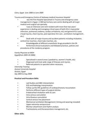 Cairo, Egypt June 2006 to June 2009
Trauma and Emergency Centre of Sednawy medical insurance Hospital
• was the first Hospital Specialised in Trauma and emergency cases
management in Egypt. A 300 bed tertiary care centre dealing with all major
medical and surgical sub specialty.
• I was an Intensive care Unit resident with more than two years'
experience in dealing and managing critical cases of both CCU ( myocardial
infarction, pulmonary oedema, cardiac arrhythmia, etc) and general ICU cases
( head injuries, chest injuries, post-operative ICU care , ventilation management ,
etc.)
• Dealt with all major trauma and accident patients including intubation,
central line insertion, chest tube insertion, etc.
• Knowledgeable of different anaesthetic drugs provided in the ER.
• Performed clinical evaluations and followed practices, policies and
procedures of the residency program.
Family Physician at MOH
Egypt(from 2005-till 2006)
• Specialised in several areas ( paediatrics, women’s health, etc)
• Diagnosed and treat wide range of illnesses and injuries
• Referred patients to specialist when necessary
Internship Training
Assiout University Hospital
Assiout, Egypt
Sep 2003 to Aug 2004
Practical and Procedure Skills:
• Lab Studies and ABG interpretation
• ECG and Radiology Interpretation
• Follow up the ERC guidelines of cardiopulmonary resuscitation
• Performs different types of surgical stitches
• Endotracheal intubation with its care
• Intra venous cannulation
• Intra Osseous cannulation
• Central venous line placement
• Mechanical ventilation Management ( timing and weaning included)
• Upper extremity venipuncture
• Monitor attachment and rhythm analysis
• Tracheostomy and thoracocentesis management, etc.
Other skills:
 