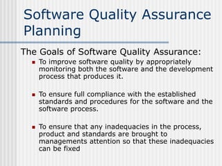 Software Quality Assurance
Planning
The Goals of Software Quality Assurance:
 To improve software quality by appropriately
monitoring both the software and the development
process that produces it.
 To ensure full compliance with the established
standards and procedures for the software and the
software process.
 To ensure that any inadequacies in the process,
product and standards are brought to
managements attention so that these inadequacies
can be fixed
 