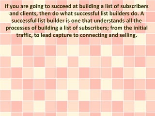 If you are going to succeed at building a list of subscribers
   and clients, then do what successful list builders do. A
    successful list builder is one that understands all the
 processes of building a list of subscribers; from the initial
      traffic, to lead capture to connecting and selling.
 
