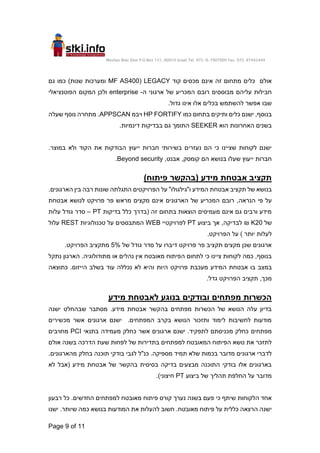 Moshav Bnei Zion P.O.Box 151, 60910 Israel Tel. 972-9-7907000 Fax. 972-97442444
Page 9 of 11
‫אינם‬ ‫זה‬ ‫מתחום‬ ‫כלים‬ ‫אולם‬
‫קוד‬ ‫מכסים‬
LEGACY
(
MF AS400
‫גם‬ ‫כמו‬ )‫שנות‬ ‫ומערכות‬
‫ה‬ ‫ארגוני‬ ‫של‬ ‫המכריע‬ ‫רובם‬ ‫מבוססים‬ ‫עליהם‬ ‫חבילות‬
-
enterprise
‫ולכן‬
‫הפוטנציאלי‬ ‫המקום‬
.‫גדול‬ ‫אינו‬ ‫אלו‬ ‫בכלים‬ ‫להשתמש‬ ‫אפשר‬ ‫שבו‬
‫כמו‬ ‫בתחום‬ ‫ותיקים‬ ‫כלים‬ ‫ישנם‬ ,‫בנוסף‬
HP FORTIFY
‫ויבמ‬
APPSCAN
‫שעלה‬ ‫נוסף‬ ‫מתחרה‬ .
‫הוא‬ ‫האחרונות‬ ‫בשנים‬
SEEKER
‫בבדיקות‬ ‫גם‬ ‫התומך‬
‫דינמיות‬
.
.‫במוצר‬ ‫ולא‬ ‫הקוד‬ ‫את‬ ‫הבודקות‬ ‫ייעוץ‬ ‫חברות‬ ‫בשירותי‬ ‫נעזרים‬ ‫הם‬ ‫כי‬ ‫שציינו‬ ‫לקוחות‬ ‫ישנם‬
,‫אבנט‬ ,‫קומסק‬ ‫הם‬ ‫בנושא‬ ‫שעלו‬ ‫ייעוץ‬ ‫חברות‬
Beyond security
.
)‫פיתוח‬ ‫(בהקשר‬ ‫מידע‬ ‫אבטחת‬ ‫תקציב‬
‫אבטח‬ ‫תקציב‬ ‫של‬ ‫בנושא‬
.‫הארגונים‬ ‫בין‬ ‫רבה‬ ‫שונות‬ ‫התגלתה‬ ‫הפרויקטים‬ ‫על‬ "‫ו"גילגולו‬ ‫המידע‬ ‫ת‬
,‫הנראה‬ ‫פי‬ ‫על‬
‫אבטחת‬ ‫לנושא‬ ‫פרויקט‬ ‫פר‬ ‫מראש‬ ‫מקצים‬ ‫אינם‬ ‫הארגונים‬ ‫של‬ ‫המכריע‬ ‫רובם‬
‫בדיקות‬ ‫כלל‬ ‫(בדרך‬ ‫זה‬ ‫בתחום‬ ‫הוצאות‬ ‫מעמיסים‬ ‫אינם‬ ‫גם‬ ‫ורבים‬ ‫מידע‬
PT
–
‫עלות‬ ‫גודל‬ ‫סדר‬
‫של‬
20
K
₪
‫לבדיקה‬
‫ביצוע‬ ‫אך‬ ,
PT
‫לפרויקטיי‬
WEB
‫טכנולוגיות‬ ‫על‬ ‫המתבססים‬
REST
‫עלול‬
‫יותר‬ ‫לעלות‬
.‫הפרויקט‬ ‫על‬ )
‫של‬ ‫גודל‬ ‫סדר‬ ‫על‬ ‫דיברו‬ ‫פרויקט‬ ‫פר‬ ‫תקציב‬ ‫מקצים‬ ‫שכן‬ ‫ארגונים‬
5%
.‫הפרויקט‬ ‫מתקציב‬
‫מתודולוגי‬ ‫או‬ ‫נהלים‬ ‫אין‬ ‫מאובטח‬ ‫הפיתוח‬ ‫לתחום‬ ‫כי‬ ‫ציינו‬ ‫לקוחות‬ ‫כמה‬ ,‫בנוסף‬
‫ה‬
.
‫נתקל‬ ‫הארגון‬
‫בו‬ ‫במצב‬
‫המידע‬ ‫אבטחת‬
‫מעכבת‬
‫פרויקט‬
‫הי‬
‫כתוצאה‬ .‫הייזום‬ ‫בשלב‬ ‫עוד‬ ‫נכללה‬ ‫לא‬ ‫והיא‬ ‫ות‬
‫גדל‬ ‫הפרויקט‬ ‫תקציב‬ ,‫מכך‬
.
‫מידע‬ ‫לאבטחת‬ ‫בנוגע‬ ‫ובודקים‬ ‫מפתחים‬ ‫הכשרות‬
‫ישנה‬ ‫שבהחלט‬ ‫מסתבר‬ .‫מידע‬ ‫אבטחת‬ ‫בהקשר‬ ‫מפתחים‬ ‫הכשרות‬ ‫של‬ ‫הנושא‬ ‫עלה‬ ‫בדיון‬
‫מכשירים‬ ‫אשר‬ ‫ארגונים‬ ‫ישנם‬ .‫המפתחים‬ ‫בקרב‬ ‫הנושא‬ ‫ותזכור‬ ‫לימוד‬ ‫לחשיבות‬ ‫מודעות‬
‫מפתחים‬
‫בתנאי‬ ‫מעמידה‬ ‫כחלק‬ ‫אשר‬ ‫ארגונים‬ ‫ישנם‬ .‫לתפקיד‬ ‫מכניסתם‬ ‫כחלק‬
PCI
‫מחויבים‬
‫אולם‬ ‫בשנה‬ ‫הדרכה‬ ‫שעת‬ ‫לפחות‬ ‫של‬ ‫בתדירות‬ ‫למפתחים‬ ‫המאובטח‬ ‫הפיתוח‬ ‫נושא‬ ‫את‬ ‫לתזכר‬
.‫מהארגונים‬ ‫בחלק‬ ‫תוכנה‬ ‫בודקי‬ ‫לגבי‬ ‫כנ"ל‬ .‫מספיקה‬ ‫תמיד‬ ‫שלא‬ ‫בכמות‬ ‫מדובר‬ ‫ארגונים‬ ‫לדברי‬
‫לא‬ ‫(אבל‬ ‫מידע‬ ‫אבטחת‬ ‫של‬ ‫בהקשר‬ ‫בסיסית‬ ‫בדיקה‬ ‫מבצעים‬ ‫התוכנה‬ ‫בודקי‬ ‫אלו‬ ‫בארגונים‬
‫תהל‬ ‫החלפת‬ ‫על‬ ‫מדובר‬
‫ביצוע‬ ‫של‬ ‫יך‬
PT
.)‫חיצוני‬
‫רבעון‬ ‫כל‬ .‫החדשים‬ ‫למפתחים‬ ‫מאובטח‬ ‫פיתוח‬ ‫קורס‬ ‫נערך‬ ‫בשנה‬ ‫פעם‬ ‫כי‬ ‫שיתף‬ ‫הלקוחות‬ ‫אחד‬
‫ישנו‬ .‫שיותר‬ ‫כמה‬ ‫בנושא‬ ‫המודעות‬ ‫את‬ ‫להעלות‬ ‫חשוב‬ .‫מאובטח‬ ‫פיתוח‬ ‫על‬ ‫כללית‬ ‫הרצאה‬ ‫ישנה‬
 