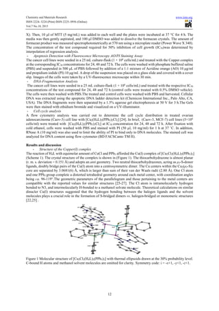 Chemistry and Materials Research www.iiste.org
ISSN 2224- 3224 (Print) ISSN 2225- 0956 (Online)
Vol.7 No.10, 2015
12
X). Then, 10 µl of MTT (5 mg/mL) was added to each well and the plates were incubated at 37 °C for 4 h. The
media was then gently aspirated, and 100 µl DMSO was added to dissolve the formazan crystals. The amount of
formazan product was measured spectrophotometrically at 570 nm using a microplate reader (Power Wave X 340).
The concentration of the test compound required for 50% inhibition of cell growth (IC50)was determined by
interpolation of regression analysis.
- Apoptosis Detection with Fluorescence Microscopy AO/PI Staining Assay
The cancer cell lines were seeded in a 25 mL culture-flask (1 × 106
cells/mL) and treated with the Copper complex
at the corresponding IC50 concentrations for 24, 48 and 72 h. The cells were washed with phosphate buffered saline
(PBS) and suspended in 500 µL of PBS followed by addition of a 1:1 mixture of Acridine orange (AO) 10 µg/ml
and propidium iodide (PI) 10 µg/ml. A drop of the suspension was placed on a glass slide and covered with a cover
slip. Images of the cells were taken by a UV-fluorescence microscope within 30 min.
- DNA-Fragmentation Analysis
The cancer cell lines were seeded in a 25 mL culture-flask (1 × 106
cells/mL) and treated with the respective IC50
concentrations of the test compound for 24, 48 and 72 h (control cells were treated with 0.5% DMSO vehicle).
The cells were then washed with PBS.The treated and control cells were washed with PBS and harvested. Cellular
DNA was extracted using the apoptotic DNA ladder detection kit (Chemicon International Inc., Palo Alto, CA,
USA). The DNA fragments were then separated by a 1.5% agarose gel electrophoresis at 50 V for 3 h.The Gels
were then stained with ethidium bromide and visualized on a UV-illuminator.
- Cell cycle analysis
A flow cytometry analysis was carried out to determine the cell cycle distribution in treated ovarian
adenocarcinoma (Caov-3) cell line with [Cu2(H4L)2(PPh3)2Cl2] [24]. In brief, (Caov-3, MCF-7) cell lines (5×104
cells/ml) were treated with [Cu2(H4L)2(PPh3)2Cl2] at IC50 concentration for 24, 48 and 72 h. After fixation with
cold ethanol, cells were washed with PBS and stained with PI (50 µl, 10 mg/ml) for 1 h at 37 ˚C. In addition,
RNase A (10 mg/ml) was also used to limit the ability of PI to bind only to DNA molecules. The stained cell was
analyzed for DNA content using flow cytometer (BD FACSCanto TM II).
Results and discussion
- Structure of the Copper(I) complex
The reaction of H4L with equimolar amount of CuCl and PPh3 afforded the Cu(I) complex of [Cu2Cl2(H4L)2(PPh3)2]
(Scheme 1). The crystal structure of the complex is shown in (Figure 1). The thiocarbohydrazone is almost planar
(r. m. s. deviation = 0.151 Å) and adopts an anti geometry. Two neutral thiocarbohydrazones, acting as µ2-S-donor
ligands, doubly bridge pairs of the Cu(I) atom into a centrosymmetric dimer. The Cu centers within the Cu2(µ2-S)2
core are separated by 3.0681(6) Å, which is larger than sum of their van der Waals radii (2.80 Å). One Cl atom
and one PPh3 group complete a distorted tetrahedral geometry around each metal center, with coordination angles
being ca. 96-119°.The geometric parameters of the parallelogram and those pertaining to the metal centers are
compatible with the reported values for similar structures [25-27]. The Cl atom is intramolecularly hydrogen
bonded to N3, and intermolecularly H-bonded to a methanol solvate molecule. Theoretical calculations on similar
dinucler Cu(I) structures suggested that the hydrogen bonding between the halogen ligands and the solvent
molecules plays a crucial role in the formation of S-bridged dimers vs. halogen-bridged or monomeric structures
[22,25] .
Figure 1 Molecular structure of [Cu2Cl2(H4L)2(PPh3)2] with thermal ellipsoids drawn at the 30% probability level.
C-bound H atoms and methanol solvent molecules are omitted for clarity. Symmetry code: i = -x+1, -y+1, -z+1.
 
