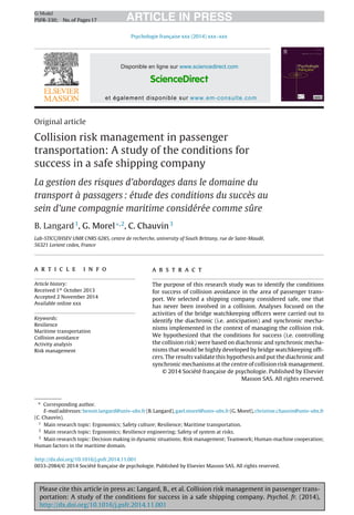 Please cite this article in press as: Langard, B., et al. Collision risk management in passenger trans-
portation: A study of the conditions for success in a safe shipping company. Psychol. fr. (2014),
http://dx.doi.org/10.1016/j.psfr.2014.11.001
ARTICLE IN PRESSG Model
PSFR-330; No.of Pages17
Psychologie française xxx (2014) xxx–xxx
Disponible en ligne sur www.sciencedirect.com
ScienceDirect
et également disponible sur www.em-consulte.com
Original article
Collision risk management in passenger
transportation: A study of the conditions for
success in a safe shipping company
La gestion des risques d’abordages dans le domaine du
transport à passagers : étude des conditions du succès au
sein d’une compagnie maritime considérée comme sûre
B. Langard1
, G. Morel∗,2
, C. Chauvin3
Lab-STICC/IHSEV UMR CNRS 6285, centre de recherche, university of South Brittany, rue de Saint-Maudé,
56321 Lorient cedex, France
a r t i c l e i n f o
Article history:
Received 1st
October 2013
Accepted 2 November 2014
Available online xxx
Keywords:
Resilience
Maritime transportation
Collision avoidance
Activity analysis
Risk management
a b s t r a c t
The purpose of this research study was to identify the conditions
for success of collision avoidance in the area of passenger trans-
port. We selected a shipping company considered safe, one that
has never been involved in a collision. Analyses focused on the
activities of the bridge watchkeeping ofﬁcers were carried out to
identify the diachronic (i.e. anticipation) and synchronic mecha-
nisms implemented in the context of managing the collision risk.
We hypothesized that the conditions for success (i.e. controlling
the collision risk) were based on diachronic and synchronic mecha-
nisms that would be highly developed by bridge watchkeeping ofﬁ-
cers. The results validate this hypothesis and put the diachronic and
synchronic mechanisms at the centre of collision risk management.
© 2014 Société franc¸ aise de psychologie. Published by Elsevier
Masson SAS. All rights reserved.
∗ Corresponding author.
E-mail addresses: benoit.langard@univ-ubs.fr (B. Langard), gael.morel@univ-ubs.fr (G. Morel), christine.chauvin@univ-ubs.fr
(C. Chauvin).
1
Main research topic: Ergonomics; Safety culture; Resilience; Maritime transportation.
2
Main research topic: Ergonomics; Resilience engineering; Safety of system at risks.
3
Main research topic: Decision making in dynamic situations; Risk management; Teamwork; Human-machine cooperation;
Human factors in the maritime domain.
http://dx.doi.org/10.1016/j.psfr.2014.11.001
0033-2984/© 2014 Société franc¸ aise de psychologie. Published by Elsevier Masson SAS. All rights reserved.
 