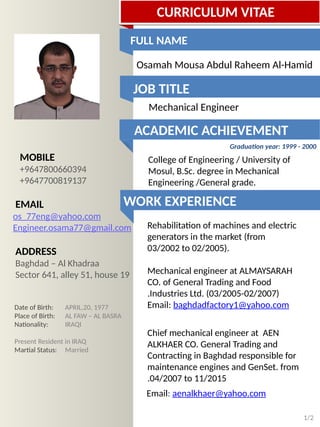 Free template
released by
Showeet.com
MOBILE
+9647700819137
EMAIL
Engineer.osama77@gmail.com
ADDRESS
Baghdad – Al Karkh
Date of Birth: APRIL,20, 1977
Place of Birth: AL FAW – AL BASRA
Nationality: IRAQI
Present Resident in IRAQ
Martial Status: Married
Osamah Mousa Al-Hamid
Mechanical Engineer - Heavy Duty
Diesel Engines and Power Generator
1/2
CURRICULUM VITAE
Academic Achievement
College of Engineering / University of
Mosul, B.Sc. degree in Mechanical
Engineering /General grade.
Graduation year: 1999 - 2000
WORK EXPERIENCE
Rehabilitation of machines and electric
generators in the market (from
03/2002 to 02/2005).
Mechanical engineer at ALMAYSARAH
CO. of General Trading and Food
Industries Ltd. (03/2005-02/2007).
Email: baghdadfactory1@yahoo.com
Chief mechanical engineer at AEN
ALKHAER CO. General Trading and
Contracting in Baghdad responsible for
maintenance engines and GenSet. from
04/2007 to 11/2015.
Email: aenalkhaer@yahoo.com
Job Tittle
 