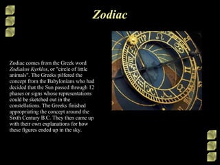 Zodiac Zodiac comes from the Greek word  Zodiakos Kyrklos , or &quot;circle of little animals&quot;. The Greeks pilfered the concept from the Babylonians who had decided that the Sun passed through 12 phases or signs whose representations could be sketched out in the constellations. The Greeks finished appropriating the concept around the Sixth Century B.C. They then came up with their own explanations for how these figures ended up in the sky.  