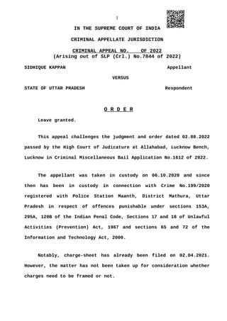1
IN THE SUPREME COURT OF INDIA
CRIMINAL APPELLATE JURISDICTION
CRIMINAL APPEAL NO. OF 2022
(Arising out of SLP (Crl.) No.7844 of 2022)
SIDHIQUE KAPPAN Appellant
VERSUS
STATE OF UTTAR PRADESH Respondent
O R D E R
Leave granted.
This appeal challenges the judgment and order dated 02.08.2022
passed by the High Court of Judicature at Allahabad, Lucknow Bench,
Lucknow in Criminal Miscellaneous Bail Application No.1612 of 2022.
The appellant was taken in custody on 06.10.2020 and since
then has been in custody in connection with Crime No.199/2020
registered with Police Station Maanth, District Mathura, Uttar
Pradesh in respect of offences punishable under sections 153A,
295A, 120B of the Indian Penal Code, Sections 17 and 18 of Unlawful
Activities (Prevention) Act, 1967 and sections 65 and 72 of the
Information and Technology Act, 2000.
Notably, charge-sheet has already been filed on 02.04.2021.
However, the matter has not been taken up for consideration whether
charges need to be framed or not.
Digitally signed by
NEETU KHAJURIA
Date: 2022.09.09
17:59:21 IST
Reason:
Signature Not Verified
 