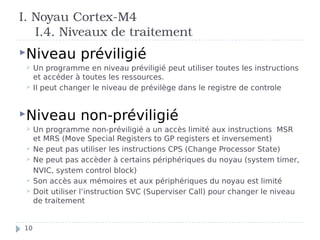 I. Noyau Cortex-M4
I.4. Niveaux de traitement
Niveau préviligié
 Un programme en niveau préviligié peut utiliser toutes les instructions
et accéder à toutes les ressources.
 Il peut changer le niveau de prévilège dans le registre de controle
Niveau non-préviligié
 Un programme non-préviligié a un accès limité aux instructions MSR
et MRS (Move Special Registers to GP registers et inversement)
 Ne peut pas utiliser les instructions CPS (Change Processor State)
 Ne peut pas accèder à certains périphériques du noyau (system timer,
NVIC, system control block)
 Son accès aux mémoires et aux périphériques du noyau est limité
 Doit utiliser l’instruction SVC (Superviser Call) pour changer le niveau
de traitement
10
 