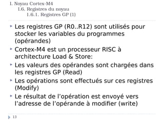 I. Noyau Cortex-M4
I.6. Registres du noyau
1.6.1. Registres GP (1)
 Les registres GP (R0..R12) sont utilisés pour
stocker les variables du programmes
(opérandes)
 Cortex-M4 est un processeur RISC à
architecture Load & Store:
 Les valeurs des opérandes sont chargées dans
les registres GP (Read)
 Les opérations sont effectués sur ces registres
(Modify)
 Le résultat de l’opération est envoyé vers
l’adresse de l’opérande à modifier (write)
13
 