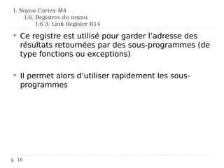 I. Noyau Cortex-M4
I.6. Registres du noyau
I.6.3. Link Register R14
 Ce registre est utilisé pour garder l’adresse des
résultats retournées par des sous-programmes (de
type fonctions ou exceptions)
 Il permet alors d’utiliser rapidement les sous-
programmes
16
 