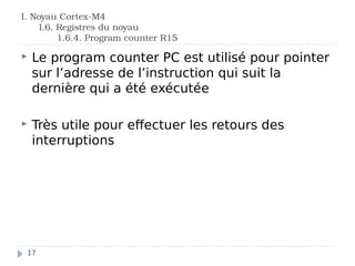 I. Noyau Cortex-M4
I.6. Registres du noyau
1.6.4. Program counter R15
 Le program counter PC est utilisé pour pointer
sur l’adresse de l’instruction qui suit la
dernière qui a été exécutée
 Très utile pour effectuer les retours des
interruptions
17
 