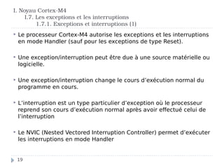 I. Noyau Cortex-M4
I.7. Les exceptions et les interruptions
1.7.1. Exceptions et interruptions (1)
 Le processeur Cortex-M4 autorise les exceptions et les interruptions
en mode Handler (sauf pour les exceptions de type Reset).
 Une exception/interruption peut être due à une source matérielle ou
logicielle.
 Une exception/interruption change le cours d’exécution normal du
programme en cours.
 L’interruption est un type particulier d’exception où le processeur
reprend son cours d’exécution normal après avoir effectué celui de
l’interruption
 Le NVIC (Nested Vectored Interruption Controller) permet d’exécuter
les interruptions en mode Handler
19
 