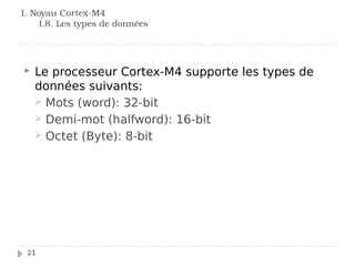 I. Noyau Cortex-M4
I.8. Les types de données
 Le processeur Cortex-M4 supporte les types de
données suivants:
 Mots (word): 32-bit
 Demi-mot (halfword): 16-bit
 Octet (Byte): 8-bit
21
 