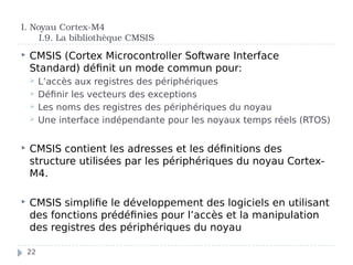I. Noyau Cortex-M4
I.9. La bibliothèque CMSIS
 CMSIS (Cortex Microcontroller Software Interface
Standard) définit un mode commun pour:
 L’accès aux registres des périphériques
 Définir les vecteurs des exceptions
 Les noms des registres des périphériques du noyau
 Une interface indépendante pour les noyaux temps réels (RTOS)
 CMSIS contient les adresses et les définitions des
structure utilisées par les périphériques du noyau Cortex-
M4.
 CMSIS simplifie le développement des logiciels en utilisant
des fonctions prédéfinies pour l’accès et la manipulation
des registres des périphériques du noyau
22
 
