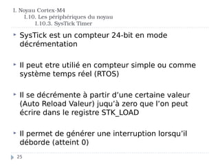 I. Noyau Cortex-M4
I.10. Les périphériques du noyau
I.10.3. SysTick Timer
 SysTick est un compteur 24-bit en mode
décrémentation
 Il peut etre utilié en compteur simple ou comme
système temps réel (RTOS)
 Il se décrémente à partir d’une certaine valeur
(Auto Reload Valeur) juqu’à zero que l’on peut
écrire dans le registre STK_LOAD
 Il permet de générer une interruption lorsqu’il
déborde (atteint 0)
25
 