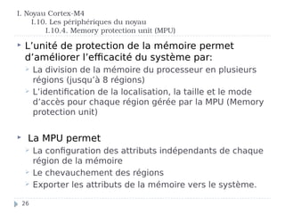I. Noyau Cortex-M4
I.10. Les périphériques du noyau
I.10.4. Memory protection unit (MPU)
 L’unité de protection de la mémoire permet
d’améliorer l’efficacité du système par:
 La division de la mémoire du processeur en plusieurs
régions (jusqu’à 8 régions)
 L’identification de la localisation, la taille et le mode
d’accès pour chaque région gérée par la MPU (Memory
protection unit)
 La MPU permet
 La configuration des attributs indépendants de chaque
région de la mémoire
 Le chevauchement des régions
 Exporter les attributs de la mémoire vers le système.
26
 