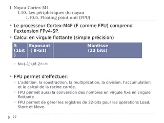 I. Noyau Cortex-M4
I.10. Les périphériques du noyau
I.10.5. Floating point unit (FPU)
 Le processeur Cortex-M4F (F comme FPU) comprend
l’extension FPv4-SP.
 Calcul en virgule flottante (simple précision)
 N=(-1)S.M.2(E-127)
 FPU permet d’effectuer:
 L’addition, la soustraction, la multiplication, la division, l’accumulation
et le calcul de la racine carrée.
 FPU permet aussi la conversion des nombres en virgule fixe en virgule
flottante
 FPU permet de gérer les registres de 32-bits pour les opérations Load,
Store et Move.
S
(1bit
)
Exposant
( 8-bit)
Mantisse
(23 bits)
27
 