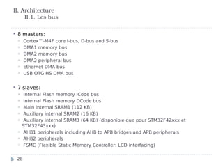  8 masters:
 Cortex™-M4F core I-bus, D-bus and S-bus
 DMA1 memory bus
 DMA2 memory bus
 DMA2 peripheral bus
 Ethernet DMA bus
 USB OTG HS DMA bus
 7 slaves:
 Internal Flash memory ICode bus
 Internal Flash memory DCode bus
 Main internal SRAM1 (112 KB)
 Auxiliary internal SRAM2 (16 KB)
 Auxiliary internal SRAM3 (64 KB) (disponible que pour STM32F42xxx et
STM32F43xxx)
 AHB1 peripherals including AHB to APB bridges and APB peripherals
 AHB2 peripherals
 FSMC (Flexible Static Memory Controller: LCD interfacing)
II. Architecture
II.1. Les bus
28
 