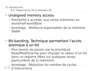  Unaligned memory access
 Possibilité à accéder aux zones mémoires en
word/half-word/Byte
 Avantage: Meilleure organisation de la mémoire
SRAM
 Bit-banding: Technique permettant l’accès
atomique à un bit
 Plus besoin de passer par la procédure
Read/Modify/write pour changer la valeur d’un bit
dans un registre (Mais sur quelques zones
particulières de la mémoire)
 Avantage: Réduction du nombre de cycles
d’instructions
II. Architecture
II.2. Organisation de la mémoire (2)
31
 