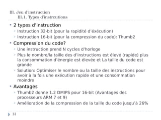  2 types d’instruction
 Instruction 32-bit (pour la rapidité d’éxécution)
 Instruction 16-bit (pour la compression du code): Thumb2
 Compression du code?
 Une instruction prend N cycles d’horloge
 Plus le nombre/la taille des d’instructions est élevé (rapide) plus
la consommation d’énergie est élevée et La taille du code est
grande
 Solution: Optimiser le nombre ou la taille des instructions pour
avoir à la fois une exécution rapide et une consommation
moindre
 Avantages
 Thumb2 donne 1.2 DMIPS pour 16-bit (Avantages des
processeurs ARM 7 et 9)
 Amélioration de la compression de la taille du code jusqu’à 26%
III. Jeu d’instruction
III.1. Types d’instrcutions
32
 