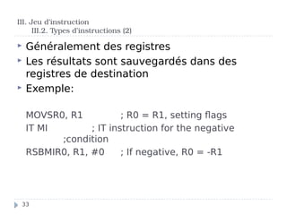 Généralement des registres
 Les résultats sont sauvegardés dans des
registres de destination
 Exemple:
MOVSR0, R1 ; R0 = R1, setting flags
IT MI ; IT instruction for the negative
;condition
RSBMIR0, R1, #0 ; If negative, R0 = -R1
III. Jeu d’instruction
III.2. Types d’instructions (2)
33
 