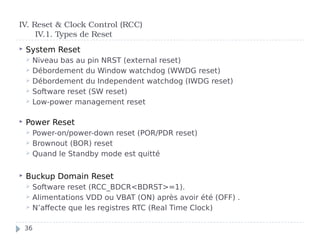  System Reset
 Niveau bas au pin NRST (external reset)
 Débordement du Window watchdog (WWDG reset)
 Débordement du Independent watchdog (IWDG reset)
 Software reset (SW reset)
 Low-power management reset
 Power Reset
 Power-on/power-down reset (POR/PDR reset)
 Brownout (BOR) reset
 Quand le Standby mode est quitté
 Buckup Domain Reset
 Software reset (RCC_BDCR<BDRST>=1).
 Alimentations VDD ou VBAT (ON) après avoir été (OFF) .
 N’affecte que les registres RTC (Real Time Clock)
IV. Reset & Clock Control (RCC)
IV.1. Types de Reset
36
 