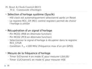  Sélection d’horloge système (Sysclk)
 HSI clock est automatiquement sélectionné après un Reset
 Le registre RCC_CR (RCC control register) permet de choisir
l’horloge à utiliser
 Récupération d’un signal d’horloge
 Pin MCO1 (PA8 en Alternate function)
 Pin MCO2 (PC9 en Alternate function)
 Sélectionner le signal d’horloge à récupérer dans le registre
RCC_CFGR
 Condition: Fclk <100 MHz (Fréquence max d’un pin GPIO)
 Mesure de la fréquence d’horloge
 Timer 5/Channel 4 en mode IC pour mesurer LSI/LSE/
 Timer 11/Channel1 en mode IC pour mesurer HSE
IV. Reset & Clock Control (RCC)
IV.2. Cammande d’horloges
38
 