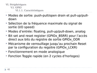  Modes de sortie: push-pull/open drain et pull-up/pull-
down
 Sélection de la fréquence maximale du signal de
sortie (I/O speed)
 Modes d’entrée: floating, pull-up/pull-down, analog
 Bit set and reset register (GPIOx_BSRR) pour l’accès
direct aux bits du registre de sortie GPIOx_ODR
 Mécanisme de verrouillage jusqu’au prochain Reset
par la configuration du regsitre (GPIOx_LCKR)
 Fonctionnement en mode analogique
 Fonction Toggle rapide (en 2 cycles d’horloges)
VI. Périphériques
V.I. GPIO
VI.1.1. Caractéristiques
42
 