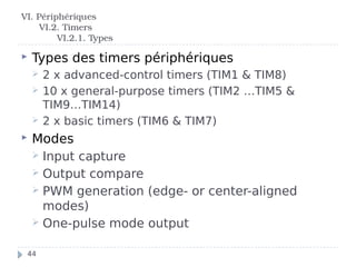  Types des timers périphériques
 2 x advanced-control timers (TIM1 & TIM8)
 10 x general-purpose timers (TIM2 …TIM5 &
TIM9…TIM14)
 2 x basic timers (TIM6 & TIM7)
 Modes
 Input capture
 Output compare
 PWM generation (edge- or center-aligned
modes)
 One-pulse mode output
VI. Périphériques
VI.2. Timers
VI.2.1. Types
44
 