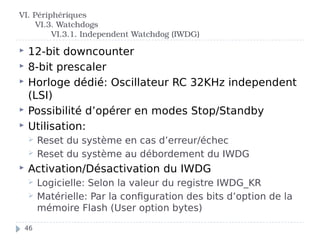  12-bit downcounter
 8-bit prescaler
 Horloge dédié: Oscillateur RC 32KHz independent
(LSI)
 Possibilité d’opérer en modes Stop/Standby
 Utilisation:
 Reset du système en cas d’erreur/échec
 Reset du système au débordement du IWDG
 Activation/Désactivation du IWDG
 Logicielle: Selon la valeur du registre IWDG_KR
 Matérielle: Par la configuration des bits d’option de la
mémoire Flash (User option bytes)
VI. Périphériques
VI.3. Watchdogs
VI.3.1. Independent Watchdog (IWDG)
46
 
