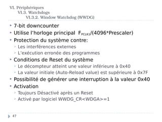  7-bit downcounter
 Utilise l’horloge principal FPCLK1/(4096*Prescaler)
 Protection du système contre:
 Les interférences externes
 L’exécution erronée des programmes
 Conditions de Reset du système
 Le décompteur atteint une valeur inférieure à 0x40
 La valeur initiale (Auto-Reload value) est supérieure à 0x7F
 Possibilité de générer une interruption à la valeur 0x40
 Activation
 Toujours Désactivé après un Reset
 Activé par logiciel WWDG_CR<WDGA>=1
VI. Périphériques
VI.3. Watchdogs
VI.3.2. Window Watchdog (WWDG)
47
 